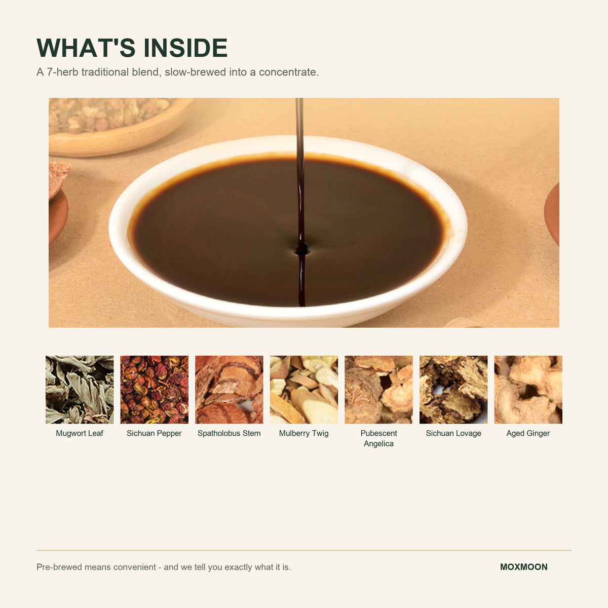 A 7-herb traditional blend pre-brewed and concentrated: mugwort leaf, Sichuan pepper, spatholobus stem, mulberry twig, pubescent angelica, Sichuan lovage, aged ginger